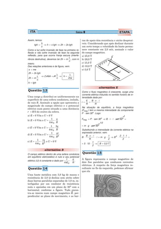 física 8

Assim, temos:                                        ras de apoio têm resistência e atrito desprezí-
              h                                      veis. Considerando que após deslizar durante
       tg θ =   ⇒ h = x tg θ ⇒ 2h = 2x tg θ
              x                                      um certo tempo a velocidade da haste perma-
Como a luz sofre inversão de fase na primeira re-    nece constante em 2,0 m/s, assinale o valor
flexão e não sofre inversão de fase na segunda       do campo magnético.
reflexão, para que ocorra franja escura (interfe-    a) 25,0 T
                                        λ
rência destrutiva), devemos ter 2h = m , com m       b) 20,0 T
                                        n
inteiro.                                             c) 15,0 T
Das relações anteriores e da figura, vem:            d) 10,0 T
  x = me                                             e) 5,0 T
 2h = 2x tg θ
                            λ            λ
          λ ⇒ 2 me θ = m       ⇒ θ =
 2h = m                     n          2ne
          n
 θ = tg θ

                                                                      alternativa E
Questão 13                                           Como o fluxo magnético é crescente, surge uma
                                                     corrente elétrica induzida no sentido horário de in-
Uma carga q distribui-se uniformemente na            tensidade dada por:
superfície de uma esfera condutora, isolada,             ε = B ⋅v ⋅ l
de raio R. Assinale a opção que apresenta a          i =
                                                         R        R
magnitude do campo elétrico e o potencial
                                                     Na situação de equilíbrio, a força magnética
elétrico num ponto situado a uma distância
                                                     (Fmag.) tem a mesma intensidade da componente
r = R/3 do centro da esfera.
                                                     P ⋅ sen 30o . Logo:
a) E = 0 V/m e U = 0 V                                                                         1
                     1    q                          Fmag. = P ⋅ sen 30o ⇒ B ⋅ i ⋅ l ⋅ sen 90o =
b) E = 0 V/m e U =
                   4 πε 0 R                                              1/2
                     1 3q                            = m ⋅ g ⋅ sen 30o
c) E = 0 V/m e U =
                   4 πε 0 R                          Substituindo a intensidade da corrente elétrica na
                      1   qr                         expressão anterior, vem:
d) E = 0 V/m e U =                                       B ⋅v ⋅ l                        2 ⋅1 ⋅1
                   4 πε 0 R2                         B ⋅          ⋅l =m⋅g ⋅
                                                                              1
                                                                                 ⇒ B2 ⋅            =
         1    rq                                            R                 2             2
e) E =           eU=0V                                          1
       4 πε 0 R3                                     = 5 ⋅ 10 ⋅   ⇒ B = 5,0 T
                                                                2
                alternativa B
O campo elétrico dentro de uma esfera condutora      Questão 15
em equilíbrio eletrostático é nulo e seu potencial
                                      1     q        A figura representa o campo magnético de
elétrico (U) é constante e dado por       ⋅   .
                                    4 πε0 R          dois fios paralelos que conduzem correntes
                                                     elétricas. A respeito da força magnética re-
Questão 14                                           sultante no fio da esquerda, podemos afirmar
                                                     que ela
Uma haste metálica com 5,0 kg de massa e
resistência de 2,0 Ω desliza sem atrito sobre
duas barras paralelas separadas de 1,0 m, in-
terligadas por um condutor de resistência
nula e apoiadas em um plano de 30o com a
horizontal, conforme a figura. Tudo encon-
tra-se imerso num campo magnético B, per-
pendicular ao plano do movimento, e as bar-
 