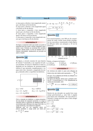 física 9

a) atua para a direita e tem magnitude maior           q = Q − Q0 ⇒ q =
                                                                                ε ⋅ S ⋅V   −
                                                                                               ε0   ⋅ S ⋅V
                                                                                                           ⇒
que a da força no fio da direita.                                                  d                 d
b) atua para a direita e tem magnitude igual
                                                                (ε −     ε0 ) ⋅ S ⋅ V
à da força no fio da direita.                          ⇒ q =
                                                                           d
c) atua para a esquerda e tem magnitude
maior que a da força no fio da direita.
d) atua para a esquerda e tem magnitude
igual à da força no fio da direita.                    Questão 17
e) atua para a esquerda e tem magnitude me-
nor que a da força no fio da direita.                  Luz monocromática, com 500 nm de compri-
                                                       mento de onda, incide numa fenda retangu-
                  alternativa D                        lar em uma placa, ocasionando a dada figura
                                                       de difração sobre um anteparo a 10 cm de
Da figura, é possível notar que existe um ponto à
                                                       distância.
esquerda dos fios onde o campo magnético resul-
tante é zero. Portanto as correntes têm sentidos
opostos. Sendo assim, os fios se repelem com a
mesma intensidade, obedecendo ao princípio da
ação e reação.


Questão 16
Na figura, o circuito consiste de uma bateria          Então, a largura da fenda é
de tensão V conectada a um capacitor de pla-           a) 1,25 μm.       b) 2,50 μm.                  c) 5,00 μm.
cas paralelas, de área S e distância d entre si,       d) 12,50 μm.      e) 25,00 μm.
dispondo de um dielétrico de permissividade
elétrica ε que preenche completamente o es-                                alternativa C
paço entre elas. Assinale a magnitude da car-
                                                       Os mínimos de ordem m para uma difração de
ga q induzida sobre a superfície do dielétrico.                                                       mλ
                                                       fenda única são dados pela expressão y =          D,
                                                                                                       a
                                                       em que D é a distância da fenda ao anteparo e a
                                                       é a largura da fenda.
                                                       Da figura de difração, temos que o primeiro míni-
                                                       mo (m = 1) ocorre para | y | = 1 cm. Substituindo os
                                                       valores do enunciado, vem:
                                                           1 ⋅ 500
                                                       1=          ⋅ 10 ⇒ a = 5 000 nm ⇒ a = 5,00 μm
                                                               a

a) q =   εVd                b) q =   εSV / d
                                                       Questão 18
c) q = ( ε −   ε0 )Vd       d) q = ( ε −  ε0 )SV / d
e) q =   ( ε + ε0 )SV / d                              Dentro de um elevador em queda livre num
                                                       campo gravitacional g, uma bola é jogada
                  alternativa D                        para baixo com velocidade v de uma altura h.
                                                       Assinale o tempo previsto para a bola atingir
Com a inserção do dielétrico, a carga armazena-
                                                       o piso do elevador.
da nas placas do capacitor aumenta, e a carga q
induzida sobre a superfície do dielétrico pode ser     a) t = v / g
encontrada pela diferença da carga final (Q) e a       b) t = h / v
carga inicial (Q 0 ) nas placas do capacitor.          c) t =   2h / g
Sabendo que em um capacitor plano de
placas paralelas a carga pode ser dada por             d) t = ( v2 + 2 gh − v)/ g
    ε ⋅ S ⋅ V , temos:
Q =
        d                                              e) t = ( v2 − 2 gh − v)/ g
 