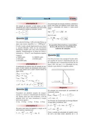 física 10

                alternativa B                         Da conservação da energia mecânica, adotando o
Em relação ao elevador, a bola realiza um MU.         ponto mais baixo da trajetória como altura zero,
Admitindo que v seja a velocidade com que a bola      temos a velocidade da massa m neste ponto
foi lançada em relação ao elevador, temos:            como:
                                                               mv 2
    h           h                                     mgL =         ⇒ v = 2gL    (II)
v =   ⇒     t =                                                 2
    t           v
                                                      De I e II, vem:
                                                             m ⋅ 2gL
Questão 19                                            T =            + mg ⇒ T = 3mg
                                                                L
Um cubo de 81,0 kg e 1,00 m de lado flutua na
água cuja massa específica é ρ = 1000 kg/ m3 .
                                                        As questões dissertativas, numeradas
O cubo é então calcado ligeiramente para baixo           de 21 a 30, devem ser resolvidas no
e, quando liberado, oscila em um movimento
                                                                 caderno de soluções
harmônico simples com uma certa freqüência
angular. Desprezando-se as forças de atrito e
tomando g = 10 m/ s2 , essa freqüência angular
é igual a                                              Questão 21
a) 100/9 rad/s.              b) 1000/81 rad/s.
c) 1/9 rad/s.                d) 9/100 rad/s.          Um feixe de laser com energia E incide sobre
e) 81/1000 rad/s.                                     um espelho de massa m dependurado por um
                                                      fio. Sabendo que o momentum do feixe de luz
                alternativa A                         laser é E/c, em que c é a velocidade da luz,
A aceleração do sistema vem da variação do em-        calcule a que altura h o espelho subirá.
puxo. O valor máximo da aceleração ocorre quan-
do o cubo estiver com o maior volume imerso na
água, então:
Rmáx. = ρ ⋅ g ⋅ hmáx. ⋅ l2
Rmáx. = m ⋅ γ máx.           ⇒
                     2
γ máx. = hmáx. ⋅ ω
⇒ ρ ⋅ g ⋅ hmáx. ⋅ l2 = m ⋅ hmáx. ⋅ ω 2 ⇒

                                      100 rad
⇒ 10 3 ⋅ 10 ⋅ 12 = 81 ⋅ ω 2 ⇒    ω=
                                       9   s
                                                                        Resposta
Questão 20
                                                      Do princípio da conservação da quantidade de
                                                      movimento, temos:
Considere um pêndulo simples de compri-
mento L e massa m abandonado da horizon-                                 E           ⎛ E’ ⎞
                                                      Qantes = Qdepois ⇒   = m ⋅ v + ⎜−   ⎟ ⇒
                                                                         c           ⎝ c ⎠
tal. Então, para que não arrebente, o fio do
pêndulo deve ter uma resistência à tração             ⇒ E’ = mvc − E
pelo menos igual a                                    Do Princípio da Conservação da Energia Mecâni-
a) mg .b) 2mg. c) 3mg. d) 4mg. e) 5mg.                ca logo após a incidência, vem:
                                                                 mv 2                 mv 2
                alternativa C                         E = E’ +        ⇒ E = mvc − E +      ⇒
                                                                  2                    2
No ponto mais baixo da trajetória, a tração no fio                    4E
                                                      ⇒v2     + 2vc −    =0
será máxima e expressa por:                                           m
         mv 2      mv 2                               Como o sentido da velocidade do espelho coinci-
T −P =        ⇒T =      + mg           (I)
          L         L                                 de com a do feixe inicial, devemos ter v > 0.
 