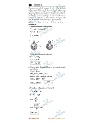 10 EE
Considere uma bola de basquete de 600 g a 5 m de altura
e, logo acima dela, uma de tênis de 60 g. A seguir, num
dado instante, ambas as bolas são deixadas cair. Supondo
choques perfeitamente elásticos e ausência de eventuais
resistências, e considerando g = 10 m/s2, assinale o valor
que mais se aproxima da altura máxima alcançada pela
bola de tênis em sua ascenção [sic] após o choque.
a) 5 m b) 10 m c) 15 m d) 25 m e) 35 m
Resolução
1) Velocidade de chegada ao chão:
V2 = V0
2
+ 2 γ ∆s (MUV)
V1
2
= 0 + 2 . 10 . 5
2)
Sendo a colisão elástica, temos:
V3 – V2 = 2V1
V3 – V2 = 20
3) Conservação da quantidade de movimento no ato
da colisão:
Qapós = Qantes
MV2 + mV3 = MV1 – mV1
600 (V3 – 20) + 60 V3 = 540 . 10
660V3 – 12000 = 5400
660V3 = 17400 ⇒
4) Usando-se a Equação de Torricelli:
V2 = V3
2
+ 2 γ ∆s
0 = V3
2
– 2 g H
H =
H = (m)
V3
2
–––––
2g
290
V3 = –––– m/s
11
V2 = V3 – 20
V1 = 10m/s
H ≅ 35m
290 2
΂––––΃11
–––––––
20
IITTAA ((11ºº DDIIAA)) -- DDEEZZEEMMBBRROO//22000088
 
