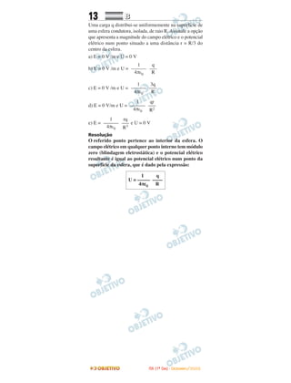 13 BB
Uma carga q distribui-se uniformemente na superfície de
uma esfera condutora, isolada, de raio R. Assinale a opção
que apresenta a magnitude do campo elétrico e o potencial
elétrico num ponto situado a uma distância r = R/3 do
centro da esfera.
a) E = 0 V /m e U = 0 V
b) E = 0 V /m e U =
c) E = 0 V /m e U =
d) E = 0 V/m e U =
e) E = e U = 0 V
Resolução
O referido ponto pertence ao interior da esfera. O
campo elétrico em qualquer ponto interno tem módulo
zero (blindagem eletrostática) e o potencial elétrico
resultante é igual ao potencial elétrico num ponto da
superfície da esfera, que é dado pela expressão:
rq
–––
R3
1
––––––
4πε0
qr
–––
R2
1
––––––
4πε0
3q
–––
R
1
––––––
4πε0
q
–––
R
1
––––––
4πε0
1 q
U = ––––– ––––
4πε0 R
IITTAA ((11ºº DDIIAA)) -- DDEEZZEEMMBBRROO//22000088
 