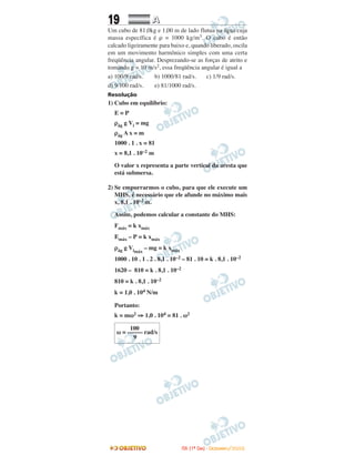 19 AA
Um cubo de 81,0kg e 1,00 m de lado flutua na água cuja
massa específica é ρ = 1000 kg/m3. O cubo é então
calcado ligeiramente para baixo e, quando liberado, oscila
em um movimento harmônico simples com uma certa
freqüência angular. Desprezando-se as forças de atrito e
tomando g = 10 m/s2, essa freqüência angular é igual a
a) 100/9 rad/s. b) 1000/81 rad/s. c) 1/9 rad/s.
d) 9/100 rad/s. e) 81/1000 rad/s.
Resolução
1) Cubo em equilíbrio:
E = P
ρág g Vi = mg
ρág A x = m
1000 . 1 . x = 81
x = 8,1 . 10–2 m
O valor x representa a parte vertical da aresta que
está submersa.
2) Se empurrarmos o cubo, para que ele execute um
MHS, é necessário que ele afunde no máximo mais
x, 8,1 . 10–2 m.
Assim, podemos calcular a constante do MHS:
Fmáx = k xmáx
Emáx – P = k xmáx
ρág g Vimáx
– mg = k xmáx
1000 . 10 . 1 . 2 . 8,1 . 10–2 – 81 . 10 = k . 8,1 . 10–2
1620 – 810 = k . 8,1 . 10–2
810 = k . 8,1 . 10–2
k = 1,0 . 104 N/m
Portanto:
k = mω2 ⇒ 1,0 . 104 = 81 . ω2
100
ω = ––––– rad/s
9
IITTAA ((11ºº DDIIAA)) -- DDEEZZEEMMBBRROO//22000088
 