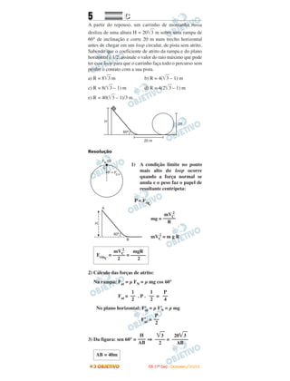 5 CC
A partir do repouso, um carrinho de montanha russa
desliza de uma altura H = 20͙ෆ3 m sobre uma rampa de
60° de inclinação e corre 20 m num trecho horizontal
antes de chegar em um loop circular, de pista sem atrito.
Sabendo que o coeficiente de atrito da rampa e do plano
horizontal é 1/2, assinale o valor do raio máximo que pode
ter esse loop para que o carrinho faça todo o percurso sem
perder o contato com a sua pista.
a) R = 8͙ෆ3 m b) R = 4(͙ෆ3 – 1) m
c) R = 8(͙ෆ3 – 1) m d) R = 4(2͙ෆ3 – 1) m
e) R = 40(͙ෆ3 – 1)/3 m
Resolução
1) A condição limite no ponto
mais alto do loop ocorre
quando a força normal se
anula e o peso faz o papel de
resultante centrípeta:
P = Fcpc
mg =
mVC
2
= m g R
2) Cálculo das forças de atrito:
Na rampa: Fat = µ FN = µ mg cos 60°
Fat = . P . =
No plano horizontal: F’at = µ F’N = µ mg
F’at =
3) Da figura: sen 60° = ⇒ =
AB = 40m
20͙ෆ3
–––––––
AB
͙ෆ3
––––
2
H
–––
AB
P
––
2
P
––
4
1
––
2
1
––
2
mVC
2
mgR
EcinC
= ––––– = ––––––
2 2
mVC
2
–––––
R
IITTAA ((11ºº DDIIAA)) -- DDEEZZEEMMBBRROO//22000088
 