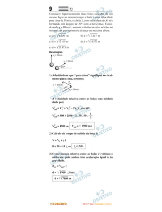 9 CC
Considere hipoteticamente duas bolas lançadas de um
mesmo lugar ao mesmo tempo: a bola 1, com velocidade
para cima de 30 m/s, e a bola 2, com velocidade de 50 m/s
formando um ângulo de 30° com a horizontal. Consi-
derando g = 10 m/s2, assinale a distância entre as bolas no
instante em que a primeira alcança sua máxima altura.
a) d = ͙ෆෆෆ6250 m b) d = ͙ෆෆෆ7217 m
c) d = ͙ෆෆෆ17100 m d) d = ͙ෆෆෆ19375 m
e) d = ͙ෆෆෆ26875 m
Resolução
1) Admitindo-se que “para cima” signifique vertical-
mente para cima, teremos:
A velocidade relativa entre as bolas terá módulo
dado por:
V
2
rel = V1
2
+ V2
2
– 2V1V2 cos 60°
V
2
rel = 900 + 2500 – 2 . 30 . 50 .
V
2
rel = 1900 ⇒
2) Cálculo do tempo de subida da bola 1:
V = V1 + γ t
0 = 30 – 10 ts ⇒
3) O movimento relativo entre as bolas é retilíneo e
uniforme, pois ambos têm aceleração igual à da
gravidade.
drel = Vrel . t
d = ͙ළළළළළළළ1900 . 3 (m)
ts = 3,0s
Vrel = ͙ළළළළළළළ1900 m/s
1
–––
2
d = ͙ළළළළළළළළ17100 m
IITTAA ((11ºº DDIIAA)) -- DDEEZZEEMMBBRROO//22000088
 