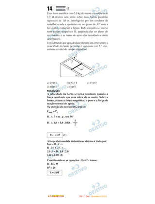 14 EE
Uma haste metálica com 5,0 kg de massa e resistência de
2,0 Ω desliza sem atrito sobre duas barras paralelas
separadas de 1,0 m, interligadas por um condutor de
resistência nula e apoiadas em um plano de 30° com a
horizontal, conforme a figura. Tudo encontra-se imerso
num campo magnético
→
B, perpendicular ao plano do
movimento, e as barras de apoio têm resistência e atrito
desprezíveis.
Considerando que após deslizar durante um certo tempo a
velocidade da haste permanece constante em 2,0 m/s,
assinale o valor do campo magnético.
a) 25,0 T b) 20,0 T c) 15,0 T
d) 10,0 T e) 5,0 T
Resolução
A velocidade da barra se torna constante quando a
força resultante que atua sobre ela se anula. Sobre a
barra, atuam a força magnética, o peso e a força de
reação normal do apoio.
Na direção do movimento, tem-se:
Fmag = Pt
B . i . ᐉ = m . g . sen 30°
B . i . 1,0 = 5,0 . 10,0 .
(1)
A força eletromotriz induzida no sistema é dada por:
fem = B . ᐉ . v
R . i = B . ᐉ . v
2,0 . i = B . 1,0 . 2,0
1,0i = 1,0B (2)
Combinando-se as equações (1) e (2), temos:
B . B = 25
B2 = 25
B = 5,0T
B . i = 25
1
–––
2
IITTAA ((11ºº DDIIAA)) -- DDEEZZEEMMBBRROO//22000088
 