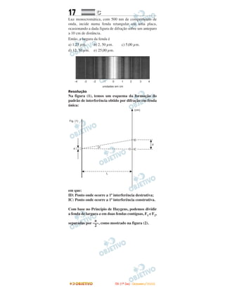 17 CC
Luz monocromática, com 500 nm de comprimento de
onda, incide numa fenda retangular em uma placa,
ocasionando a dada figura de difração sobre um anteparo
a 10 cm de distância.
Então, a largura da fenda é
a) 1,25 µm. b) 2, 50 µm. c) 5,00 µm.
d) 12, 50 µm. e) 25,00 µm.
Resolução
Na figura (1), temos um esquema da formação do
padrão de interferência obtido por difração em fenda
única:
em que:
ID: Ponto onde ocorre a 1ª interferência destrutiva;
IC: Ponto onde ocorre a 1ª interferência construtiva.
Com base no Princípio de Huygens, podemos dividir
a fenda de largura a em duas fendas contíguas, F1 e F2,
separadas por , como mostrado na figura (2).
a
–––
2
IITTAA ((11ºº DDIIAA)) -- DDEEZZEEMMBBRROO//22000088
 