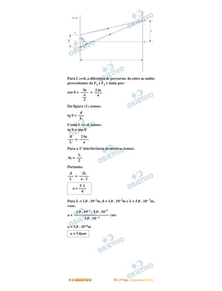 Para L >>d, a diferença de percursos ∆x entre as ondas
provenientes de F1 e F2 é dada por:
sen θ = =
Da figura (1), temos:
tg θ =
Como L >> d, temos:
tg θ ≅ sen θ
=
Para a 1ª interferência destrutiva, temos:
∆x =
Portanto:
=
Para L = 1,0 . 10–1m, d = 1,0 . 10–2m e λ = 5,0 . 10– 7m,
vem:
a = (m)
a = 5,0 . 10–6m
a = 5,0µm
1,0 . 10–1 . 5,0 . 10–7
––––––––––––––––––
1,0 . 10– 2
L λ
a = ––––
d
2λ
–––––
a . 2
d
–––
L
λ
–––
2
2∆x
–––––
a
d
–––
L
d
–––
L
2∆x
––––
a
∆x
––––
a
––
2
IITTAA ((11ºº DDIIAA)) -- DDEEZZEEMMBBRROO//22000088
 