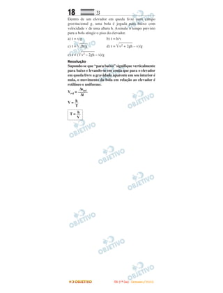 18 BB
Dentro de um elevador em queda livre num campo
gravitacional g, uma bola é jogada para baixo com
velocidade v de uma altura h. Assinale o tempo previsto
para a bola atingir o piso do elevador.
a) t = v/g b) t = h/v
c) t = ͙ළළළළළළ2h/g d) t = ͙ළළළළළළළළළv2 + 2gh – v)/g
e) t = (͙ළළළළළළළළළv2 – 2gh – v)/g
Resolução
Supondo-se que “para baixo” signifique verticalmente
para baixo e levando-se em conta que para o elevador
em queda livre a gravidade aparente em seu interior é
nula, o movimento da bola em relação ao elevador é
retilíneo e uniforme:
hT = __
V
hV = __
T
∆srel
Vrel = _____
∆t
IITTAA ((11ºº DDIIAA)) -- DDEEZZEEMMBBRROO//22000088
 