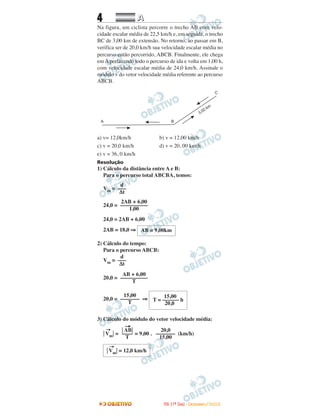 4 AA
Na figura, um ciclista percorre o trecho AB com velo-
cidade escalar média de 22,5 km/h e, em seguida, o trecho
BC de 3,00 km de extensão. No retorno, ao passar em B,
verifica ser de 20,0 km/h sua velocidade escalar média no
percurso então percorrido, ABCB. Finalmente, ele chega
em A perfazendo todo o percurso de ida e volta em 1,00 h,
com velocidade escalar média de 24,0 km/h. Assinale o
módulo v do vetor velocidade média referente ao percurso
ABCB.
a) v= 12,0km/h b) v = 12,00 km/h
c) v = 20,0 km/h d) v = 20, 00 km/h
e) v = 36, 0 km/h
Resolução
1) Cálculo da distância entre A e B:
Para o percurso total ABCBA, temos:
Vm =
24,0 =
24,0 = 2AB + 6,00
2AB = 18,0 ⇒
2) Cálculo do tempo:
Para o percurso ABCB:
Vm =
20,0 =
20,0 = ⇒
3) Cálculo do módulo do vetor velocidade média:
͉
→
Vm͉ = = 9,00 . (km/h)
2AB + 6,00
––––––––––
1,00
d
–––
∆t
͉
→
Vm͉ = 12,0 km/h
20,0
–––––––
15,00
͉
→
AB͉
––––
T
15,00
T = –––––– h
20,0
15,00
–––––––
T
AB + 6,00
––––––––––
T
d
–––
∆t
AB = 9,00km
IITTAA ((11ºº DDIIAA)) -- DDEEZZEEMMBBRROO//22000088
 