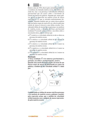 6 CC
Desde os idos de 1930, observações astronômicas indicam
a existência da chamada matéria escura. Tal matéria não
emite luz, mas a sua presença é inferida pela influência
gravitacional que ela exerce sobre o movimento de
estrelas no interior de galáxias. Suponha que, numa galá-
xia, possa ser removida sua matéria escura de massa
específica ρ > 0, que se encontra uniformemente dis-
tribuída. Suponha também que no centro dessa galáxia
haja um buraco negro de massa M, em volta do qual uma
estrela de massa m descreve uma órbita circular. Con-
siderando órbitas de mesmo raio na presença e na ausência
de matéria escura, a respeito da força gravitacional
resultante
→
F exercida sobre a estrela e seu efeito sobre o
movimento desta, pode-se afirmar que
a)
→
F é atrativa e a velocidade orbital de m não se altera na
presença da matéria escura.
b)
→
F é atrativa e a velocidade orbital de m é menor na
presença da matéria escura.
c)
→
F é atrativa e a velocidade orbital de m é maior na
presença da matéria escura.
d)
→
F é repulsiva e a velocidade orbital de m é maior na
presença da matéria escura.
e)
→
F é repulsiva e a velocidade orbital de m é menor na
presença da matéria escura.
Resolução
A força resultante
→
F é de natureza gravitacional e,
portanto, seu efeito é, necessariamente, atrativo.
Quando uma estrela de massa m gira em torno de um
buraco negro de massa M posicionado no centro da
galáxia, o módulo de sua velocidade orbital V é dado
por:
Fcp = FG
=
Considerando-se órbitas de mesmo raio R na presença
e na ausência de matéria escura, podemos concluir,
pela expressão acima, que o módulo da velocidade
orbital aumenta com o aumento de massa representa-
do pela matéria escura.
GM
V = ––––
R
GM m
–––––––
R2
mV2
–––––––
R
IITTAA ((11ºº DDIIAA)) -- DDEEZZEEMMBBRROO//22000088
 