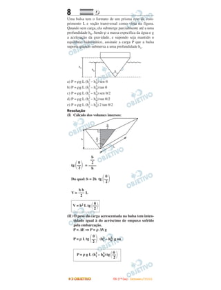 8 DD
Uma balsa tem o formato de um prisma reto de com-
primento L e seção transversal como vista na figura.
Quando sem carga, ela submerge parcialmente até a uma
profundidade h0. Sendo ρ a massa específica da água e g
a aceleração da gravidade, e supondo seja mantido o
equilíbrio hidrostático, assinale a carga P que a balsa
suporta quando submersa a uma profundidade h1.
a) P = ρg L (h2
1
– h2
0) sen θ
b) P = ρg L (h2
1
– h2
0) tan θ
c) P = ρg L (h2
1
– h2
0) sen θ/2
d) P = ρg L (h2
1
– h2
0) tan θ/2
e) P = ρg L (h2
1
– h2
0) 2 tan θ/2
Resolução
(I) Cálculo dos volumes imersos:
=
Da qual: b = 2h
V = L
(II) O peso da carga acrescentada na balsa tem inten-
sidade igual à do acréscimo de empuxo sofrido
pela embarcação.
P = ∆E ⇒ P = ρ ∆Vg
P = ρ L (h2
1 – h2
0) g ou
θ
V = h2 L tg ΂––΃2
b h
–––
2
θ
tg ΂––΃2
b
––
2
––––
h
θ
tg ΂––΃2
θ
P = ρ g L (h2
1 – h2
0) tg ΂––΃2
θ
tg ΂––΃2
IITTAA ((11ºº DDIIAA)) -- DDEEZZEEMMBBRROO//22000088
 