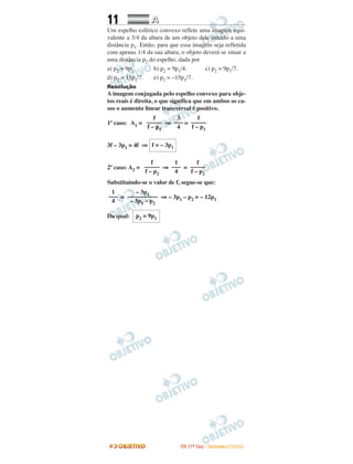11 AA
Um espelho esférico convexo reflete uma imagem equi-
valente a 3/4 da altura de um objeto dele situado a uma
distância p1. Então, para que essa imagem seja refletida
com apenas 1/4 da sua altura, o objeto deverá se situar a
uma distância p2 do espelho, dada por
a) p2 = 9p1. b) p2 = 9p1/4. c) p2 = 9p1/7.
d) p2 = 15p1/7. e) p2 = –15p1/7.
Resolução
A imagem conjugada pelo espelho convexo para obje-
tos reais é direita, o que significa que em ambos os ca-
sos o aumento linear transversal é positivo.
1º caso: A1 = ⇒ =
3f – 3p1 = 4f ⇒
2º caso: A2 = ⇒ =
Substituindo-se o valor de f, segue-se que:
= ⇒ – 3p1 – p2 = – 12p1
Da qual: p2 = 9p1
– 3p1
––––––––––
– 3p1 – p2
1
–––
4
f
–––––
f – p2
1
–––
4
f
–––––
f – p2
f = – 3p1
f
–––––
f – p1
3
–––
4
f
–––––
f – p1
IITTAA ((11ºº DDIIAA)) -- DDEEZZEEMMBBRROO//22000088
 