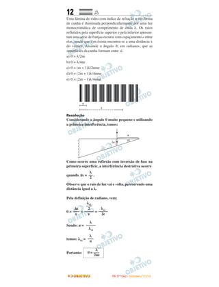 12 AA
Uma lâmina de vidro com índice de refração n em forma
de cunha é iluminada perpendicularmente por uma luz
monocromática de comprimento de onda λ. Os raios
refletidos pela superfície superior e pela inferior apresen-
tam uma série de franjas escuras com espaçamento e entre
elas, sendo que a m-ésima encontra-se a uma distância x
do vértice. Assinale o ângulo θ, em radianos, que as
superfícies da cunha formam entre si.
a) θ = λ/2ne
b) θ = λ/4ne
c) θ = (m + 1)λ/2nme
d) θ = (2m + 1)λ/4nme
e) θ = (2m – 1)λ/4nme
Resolução
Considerando o ângulo θ muito pequeno e utilizando
a primeira interferência, temos:
Como ocorre uma reflexão com inversão de fase na
primeira superfície, a interferência destrutiva ocorre
quando ∆x = .
Observe que o raio de luz vai e volta, percorrendo uma
distância igual a λ.
Pela definição de radiano, vem:
θ = = =
Sendo: n =
temos: λvi =
Portanto:
λ
θ = –––
2ne
λ
–––
n
λ
–––––
λvi
λvi
–––––
2e
λvi
–––
2
–––––
e
∆x
–––
e
λ
––
2
IITTAA ((11ºº DDIIAA)) -- DDEEZZEEMMBBRROO//22000088
 