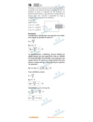 16 DD
Na figura, o circuito consiste de uma bateria de tensão V
conectada a um capacitor de placas paralelas, de área S e
distância d entre si, dispondo de um dielétrico de
permissividade elétrica ε que preenche completamente o
espaço entre elas. Assinale a magnitude da carga q
induzida sobre a superfície do dielétrico.
a) q = εVd
b) q = εSV/d
c) q = (ε – ε0)Vd
d) q = (ε – ε0)SV/d
e) q = (e + ε0)SV/d
Resolução
Consideremos, inicialmente, um capacitor sem o dielé-
trico, ligado ao gerador de tensão V:
C0 =
Q0 = C0 . V
(1)
Ao introduzirmos o dielétrico, haverá indução de
cargas opostas nas suas superfícies. Seja q o módulo
da carga induzida. Em princípio, essa carga gera um
campo elétrico
→
E, oposto ao campo inicial. Para não
alterar o campo interno, a carga final Qf do capacitor
vai aumentar.
Qf = q + Q0 ⇒ (2)
Com o dielétrico, temos:
C =
Qf = C . V
(3)
Substituindo-se (1) e (3) em (2):
q = . V – . V
SV
q = ––––– ( ε– ε0 )
d
ε0S
–––
d
εS
–––
d
εS
Qf = ––––– . V
d
εS
–––
d
q = Qf – Q0
ε0S
Q0 = ––––– . V
d
ε0S
–––
d
IITTAA ((11ºº DDIIAA)) -- DDEEZZEEMMBBRROO//22000088
 