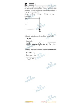 20 CC
Considere um pêndulo simples de comprimento L e massa
m abandonado da horizontal. Então, para que não
arrebente, o fio do pêndulo deve ter uma resistência à
tração pelo menos igual a
a) mg. b) 2mg. c) 3mg. d) 4mg. e) 5mg.
Resolução
1) Conservação da energia mecânica entre A e B:
(ref. em B)
= m g L ⇒ ⇒
2) A força de tração é máxima na posição B e teremos:
Tmáx – P = FcpB
Tmáx – mg = 2mg
Tmáx = 3mg
FcpB
= 2mg
m VB
2
––––– = 2mg
L
m VB
2
–––––
2
EB = EA
IITTAA ((11ºº DDIIAA)) -- DDEEZZEEMMBBRROO//22000088
 