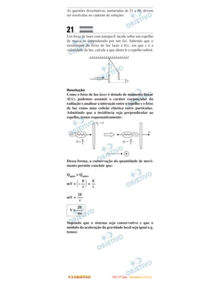As questões dissertativas, numeradas de 21 a 30, devem
ser resolvidas no caderno de soluções
21
Um feixe de laser com energia E incide sobre um espelho
de massa m dependurado por um fio. Sabendo que o
momentum do feixe de luz laser é E/c, em que c é a
velocidade da luz, calcule a que altura h o espelho subirá.
Resolução
Como o feixe de luz laser é dotado de momento linear
(E/c), podemos assumir o caráter corpuscular da
radiação e analisar a interação entre o espelho e o feixe
de luz como uma colisão elástica entre partículas.
Admitindo que a incidência seja perpendicular ao
espelho, temos esquematicamente:
Dessa forma, a conservação da quantidade de movi-
mento permite concluir que:
Qapós = Qantes
mV + =
mV =
Supondo que o sistema seja conservativo e que o
módulo da aceleração da gravidade local seja igual a g,
temos:
2E
V = –––
mc
2E
–––
c
E
––
c
E
΂– ––΃c
IITTAA ((11ºº DDIIAA)) -- DDEEZZEEMMBBRROO//22000088
 