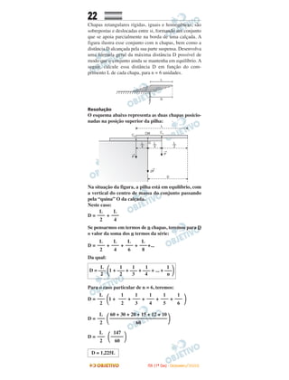 22
Chapas retangulares rígidas, iguais e homogêneas, são
sobrepostas e deslocadas entre si, formando um conjunto
que se apoia parcialmente na borda de uma calçada. A
figura ilustra esse conjunto com n chapas, bem como a
distância D alcançada pela sua parte suspensa. Desenvolva
uma fórmula geral da máxima distância D possível de
modo que o conjunto ainda se mantenha em equilíbrio. A
seguir, calcule essa distância D em função do com-
primento L de cada chapa, para n = 6 unidades.
Resolução
O esquema abaixo representa as duas chapas posicio-
nadas na posição superior da pilha:
Na situação da figura, a pilha está em equilíbrio, com
a vertical do centro de massa do conjunto passando
pela “quina” O da calçada.
Neste caso:
D = +
Se pensarmos em termos de n chapas, teremos para D
o valor da soma dos n termos da série:
D = + + + +...
Da qual:
Para o caso particular de n = 6, teremos:
D = ΂1 + + + + + ΃
D = ΂ ΃
D = ΂ ΃
D = 1,225L
L
–––
8
L
–––
6
L
–––
4
L
–––
2
L
–––
4
L
–––
2
147
–––––
60
L
–––
2
60 + 30 + 20 + 15 + 12 + 10
–––––––––––––––––––––––
60
L
–––
2
1
–––
6
1
–––
5
1
–––
4
1
–––
3
1
–––
2
L
–––
2
L 1 1 1 1
D = ––– ΂1 + ––– + ––– + ––– + ... + –––΃2 2 3 4 n
IITTAA ((11ºº DDIIAA)) -- DDEEZZEEMMBBRROO//22000088
 