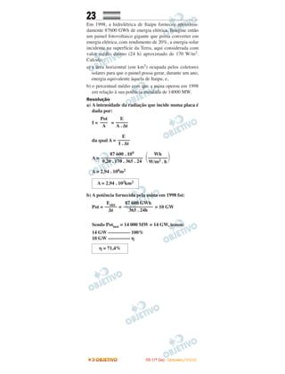 23
Em 1998, a hidrelétrica de Itaipu forneceu aproxima-
damente 87600 GWh de energia elétrica. Imagine então
um painel fotovoltaico gigante que possa converter em
energia elétrica, com rendimento de 20%, a energia solar
incidente na superfície da Terra, aqui considerada com
valor médio diurno (24 h) aproximado de 170 W/m2.
Calcule: ;
a) a área horizontal (em km2) ocupada pelos coletores
solares para que o painel possa gerar, durante um ano,
energia equivalente àquela de Itaipu, e,
b) o percentual médio com que a usina operou em 1998
em relação à sua potência instalada de 14000 MW.
Resolução
a) A intensidade da radiação que incide numa placa é
dada por:
I = =
da qual A =
A =
A = 2,94 . 108m2
b) A potência fornecida pela usina em 1998 foi:
Pot = = = 10 GW
Sendo Potinst = 14 000 MW = 14 GW, temos:
14 GW ––––––––– 100%
10 GW ––––––––– η
η = 71,4%
87 600 GWh
––––––––––––
365 . 24h
Eelét
–––––
∆t
A = 2,94 . 102km2
Wh
΂––––––––΃W/m2 . h
87 600 . 109
–––––––––––––––––
0,20 . 170 . 365 . 24
E
–––––
I . ∆t
E
–––––
A . ∆t
Pot
–––
A
IITTAA ((11ºº DDIIAA)) -- DDEEZZEEMMBBRROO//22000088
 