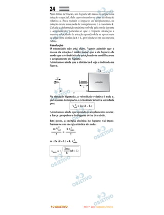 24
Num filme de ficção, um foguete de massa m segue uma
estação espacial, dela aproximando-se com aceleração
relativa a. Para reduzir o impacto do acoplamento, na
estação existe uma mola de comprimento L e constante k.
Calcule a deformação máxima sofrida pela mola durante
o acoplamento, sabendo-se que o foguete alcançou a
mesma velocidade da estação quando dela se aproximou
de uma certa distância d > L, por hipótese em sua mesma
órbita.
Resolução
O enunciado não está claro. Vamos admitir que a
massa da estação é muito maior que a do foguete, de
modo que a velocidade da estação não se modifica com
o acoplamento do foguete.
Admitamos ainda que a distância d seja a indicada na
figura.
Na situação figurada, a velocidade relativa é nula e,
por ocasião do impacto, a velocidade relativa será dada
por:
Admitamos ainda que quando o acoplamento ocorre,
a força propulsora do foguete deixe de existir.
Isto posto, a energia cinética do foguete vai trans-
formar-se em energia elástica de mola:
=
m . 2a (d – L) = k xmáx
2
Vrel
2
= 2a (d – L)
2ma
xmáx = –––– (d – L)
k
k xmáx
2
–––––––
2
m Vrel
2
–––––––
2
IITTAA ((11ºº DDIIAA)) -- DDEEZZEEMMBBRROO//22000088
 