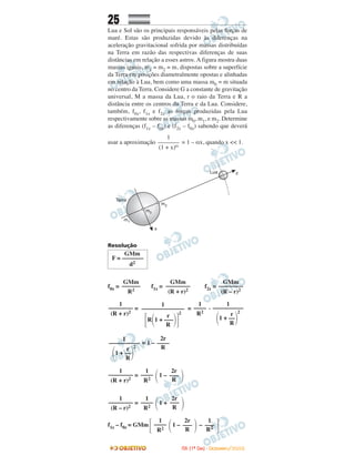 25
Lua e Sol são os principais responsáveis pelas forças de
maré. Estas são produzidas devido às diferenças na
aceleração gravitacional sofrida por massas distribuídas
na Terra em razão das respectivas diferenças de suas
distâncias em relação a esses astros. A figura mostra duas
massas iguais, m1 = m2 = m, dispostas sobre a superfície
da Terra em posições diametralmente opostas e alinhadas
em relação à Lua, bem como uma massa m0 = m situada
no centro da Terra. Considere G a constante de gravitação
universal, M a massa da Lua, r o raio da Terra e R a
distância entre os centros da Terra e da Lua. Considere,
também, f0z, f1z e f2z as forças produzidas pela Lua
respectivamente sobre as massas m0, m1, e m2. Determine
as diferenças (f1z – f0z) e (f2z – f0z) sabendo que deverá
usar a aproximação = 1 – αx, quando x << 1.
Resolução
f0z = f1z = f2z =
= = .
= 1 –
= 1 –
= 1 +
f1z – f0z = GMm 1 – –
1
–––––––
(1 + x)α
1
––––––––––
r
΂1 + ––΃
2
R
1
––––
R2
1
––––––––––––––
r
΄R΂1 + –––΃΅
2
R
1
––––––––
(R + r)2
GMm
––––––––
(R – r)2
GMm
––––––––
(R + r)2
GMm
––––––
R2
GMm
F = –––––––
d2
΅
1
–––
R2΃
2r
–––
R΂
1
––––
R2΄
΃
2r
–––
R΂
1
––––
R2
1
––––––––
(R – r)2
΃
2r
–––
R΂
1
––––
R2
1
––––––––
(R + r)2
2r
––––
R
1
––––––––––
r
΂1 + ––΃
2
R
IITTAA ((11ºº DDIIAA)) -- DDEEZZEEMMBBRROO//22000088
 