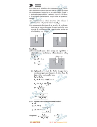26
Para ilustrar os princípios de Arquimedes e de Pascal,
Descartes emborcou na água um tubo de ensaio de massa
m, comprimento L e área da seção transversal A. Sendo g
a aceleração da gravidade, p a massa específica da água,
e desprezando variações de temperatura no processo,
calcule:
a) o comprimento da coluna de ar no tubo, estando o
tanque aberto sob pressão atmosférica Pa, e
b) o comprimento da coluna de ar no tubo, de modo que
a pressão no interior do tanque fechado possibilite uma
posição de equilíbrio em que o topo do tubo se situe no
nível da água (ver figura).
Resolução
a) Considerando que o tubo esteja em equilíbrio e
chamando de y a altura da coluna de ar no tubo,
temos:
1) E = P
ρ g A h = m g
h =
2) Aplicando-se a Lei de Boyle (temperatura
constante) para as situações do tubo fora da
água e tubo emborcado, vem:
P0V0 = P1V1
Pa . A . L = (Pa + ρgh ) A . y
Pa . L = (Pa + ρ g ) y
y =
b) Na segunda situação representada, temos:
E = P
ρ g Vi = m g
ρ A h’ = m ⇒
Respostas: Pa LA
a) –––––––––––
A Pa + mg
m
b) –––––
ρ A
m
–––
ρ A
m
–––––
ρ A
m
h’ = –––––
ρ A
Pa LA
y = –––––––––––
A Pa + mg
Pa L
–––––––––
Pa + mg
––––
A
IITTAA ((11ºº DDIIAA)) -- DDEEZZEEMMBBRROO//22000088
 