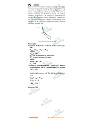 27
Três processos compõem o ciclo termodinâmico ABCA
mostrado no diagrama P x V da figura. O processo AB
ocorre a temperatura constante. O processo BC ocorre a
volume constante com decréscimo de 40 J de energia
interna e, no processo CA, adiabático, um trabalho de
40 J é efetuado sobre o sistema. Sabendo-se também que
em um ciclo completo o trabalho total realizado pelo
sistema é de 30 J, calcule a quantidade de calor trocado
durante o processo AB.
Resolução
1) Cálculo do trabalho realizado na transformação
AB:
τciclo = τAB + τBC + τCA
Como:
τciclo = +30J
τBC = 0 (transformação isométrica)
τCA = –40J (trabalho recebido)
temos:
30 = τAB + 0 – 40
τAB = 70J
2) Como na transformação AB a temperatura perma-
nece constante, não há variação da energia interna
(∆UAB = 0).
Assim, aplicando-se a 1ª Lei da Termodinâmica,
vem:
QAB = τAB + ∆UAB
QAB = 70 + 0
Resposta: 70J
QAB = 70J
IITTAA ((11ºº DDIIAA)) -- DDEEZZEEMMBBRROO//22000088
 