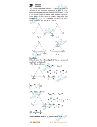 28
Três esferas condutoras, de raio a e carga Q, ocupam os
vértices de um triângulo eqüilátero de lado b >> a,
conforme mostra a figura (1). Considere as figuras (2), (3)
e (4), em que, respectivamente, cada uma das esferas se
liga e desliga da Terra, uma de cada vez. Determine, nas
situações (2), (3) e (4), a carga das esferas Ql, Q2 e Q3,
respectivamente, em função de a, b e Q.
Resolução
Estando uma das esferas ligada à Terra, o potencial
resultante nesta é nulo.
1) Na figura 2, temos:
Vesf1
+ V3,1 + V2,1 = 0
K + K + K = 0
=
ቢ
2) Na figura 3, temos:
Vesf2
+ V1,2 + V3,2 = 0
K + K + K = 0
+ + = 0
= –
Substituindo-se a carga Q1 obtida em ቢ, vem:
Q
–––
b
Q
–––
b
Q1
–––
a
Q
–––
b
– Q1
––––
b
Q2
–––
a
Q
–––
b
Q1
–––
b
Q2
–––
a
Q
–––
b
Q1
–––
b
Q2
–––
a
–2Q a
Q1 = ––––––
b
–2Q
––––
b
Q1
–––
a
IITTAA ((11ºº DDIIAA)) -- DDEEZZEEMMBBRROO//22000088
 