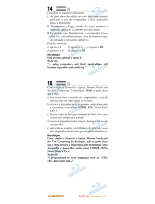 14 AA
Considere as seguintes afirmações.
I. As duas obras discutidas no texto têm como assunto
principal o uso do computador e suas aplicações
atuais e potenciais.
II. Shneiderman e Fogg, autores do texto, mostram a
potencial aplicação da internet nos dias atuais.
II. De acordo com Shneiderman, o computador eficaz
deve ser, concomitantemente, uma ferramenta capaz
de persuadir e um agente interativo.
Está(ão) correta(s)
a) apenas a I. b) apenas a II. c) apenas a III.
d) apenas I e II. e) apenas I e III.
Resolução
Está correta apenas a opção I.
No texto:
“... using computers and their applications will
become enjoyable and satisfying.”
15 BB
Com relação a Leonardo's Laptop: Human Needs and
the New Computing Technologies, NÃO se pode dizer
que a obra
a) tem como foco o usuário de computadores, seja ele
um iniciante ou especialista no assunto.
b) destaca a importância de programas como Autocoder
e Assembler, assim como COBOL, RPG, Visual Basic
e C++.
c) discute o tipo de uso que Leonardo da Vinci faria, caso
tivesse um computador portátil.
d) mostra a importância das relações humanas no uso do
computador.
e) apresenta ao usuário possibilidades de diferentes usos
do computador, dentre eles, para negócios eletrônicos.
Resolução
Com relação a Leonardo’s Laptop: Human Needs and
the New Computing Technologies, não se pode dizer
que a obra destaca a importância de programas como
Autocoder e Assembler, assim como COBOL, RPG,
Visual Basic e C++.
No texto:
“I programmed in dead languages such as IBM’s
1401 Autocoder and...”
IITTAA ((22ºº DDIIAA)) -- DDEEZZEEMMBBRROO//22000088
 