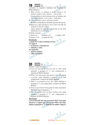 19 BB
Considere as seguintes traduções das respostas de
Milton Hatoum:
I. What elevates or demeans a human being is not
religion, gender, color, ethnicity – none of that.
O que enaltece ou descaracteriza um ser humano não
é a religião, o sexo, a cor, a ética – nada disso.
II. I hate meanness, deceit, dishonest people.
Eu odeio mesquinharia, falsidade, pessoas desonestas.
III.Right now, after finishing a novel, I feel a bit like I'm
hanging in mid-air, aimless.
Agora, depois de terminar uma novela, eu me sinto
totalmente no ar, sem rumo.
Está(ão) correta(s)
a) apenas a I. b) apenas a II. c) apenas a III.
d) apenas I e II. e) apenas II e III.
Resolução
A opção II é a única tradução correta.
Na opção I:
• to demean = menosprezar
• ethnicity = etnia
Na opção III:
• novel = romance
• a bit = um pouco
20 AA
Marque a opção incorreta.
a) Can you describe the trip you took in 1992? pode
substituir a pergunta n.o 1, sem comprometer a
resposta de Milton Hatoum.
b) What is the main aspect that attracts your attention in
a person? pode substituir a pergunta n.o 4, sem
comprometer a resposta de Milton Hatoum.
c) What is an arrogant person like? pode substituir a
pergunta n.o 5, sem comprometer a resposta de Milton
Hatoum.
d) None except a human being pode ser outra resposta de
Milton Hatoum à pergunta n.o 7.
e) How do you feel when you have nothing to do? pode
substituir a pergunta n.o 8, sem comprometer a
resposta de Milton Hatoum.
Resolução
Can you describe the trip you took in 1922? (Você pode
descrever a viagem que você fez em 1992?) não subs-
tituiria a pergunta n.º 1 (Qual foi sua melhor viagem?)
IITTAA ((22ºº DDIIAA)) -- DDEEZZEEMMBBRROO//22000088
 