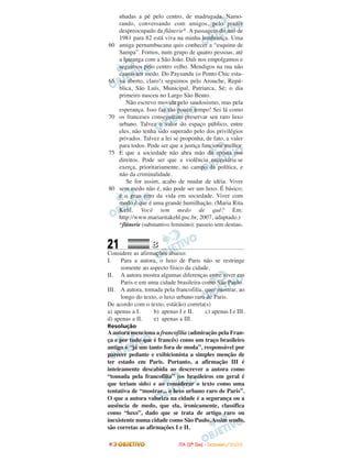 21 BB
Considere as afirmações abaixo:
I. Para a autora, o luxo de Paris não se restringe
somente ao aspecto físico da cidade.
II. A autora mostra algumas diferenças entre viver em
Paris e em uma cidade brasileira como São Paulo.
III. A autora, tomada pela francofilia, quer mostrar, ao
longo do texto, o luxo urbano raro de Paris.
De acordo com o texto, está(ão) correta(s)
a) apenas a I. b) apenas I e II. c) apenas I e III.
d) apenas a II. e) apenas a III.
Resolução
Aautora menciona a francofilia (admiração pela Fran-
ça e por tudo que é francês) como um traço brasileiro
antigo e “já um tanto fora de moda”, responsável por
parecer pedante e exibicionista a simples menção de
ter estado em Paris. Portanto, a afirmação III é
inteiramente descabida ao descrever a autora como
“tomada pela francofilia” (os brasileiros em geral é
que teriam sido) e ao considerar o texto como uma
tentativa de “mostrar... o luxo urbano raro de Paris”.
O que a autora valoriza na cidade é a segurança ou a
ausência de medo, que ela, ironicamente, classifica
como “luxo”, dado que se trata de artigo raro ou
inexistente numa cidade como São Paulo.Assim sendo,
são corretas as afirmações I e II.
nhadas a pé pelo centro, de madrugada. Namo-
rando, conversando com amigos, pelo prazer
despreocupado da flânerie*. A passagem do ano de
1981 para 82 está viva na minha lembrança. Uma
amiga pernambucana quis conhecer a “esquina de
Sampa”. Fomos, num grupo de quatro pessoas, até
a Ipiranga com a São João. Dali nos empolgamos e
seguimos pelo centro velho. Mendigos na rua não
causavam medo. Do Paysandu (o Ponto Chic esta-
va aberto, claro!) seguimos pelo Arouche, Repú-
blica, São Luís, Municipal, Patriarca, Sé; o dia
primeiro nasceu no Largo São Bento.
Não escrevo movida pelo saudosismo, mas pela
esperança. Isso faz tão pouco tempo! Sei lá como
os franceses conseguiram preservar seu raro luxo
urbano. Talvez o valor do espaço público, entre
eles, não tenha sido superado pelo dos privilégios
privados. Talvez a lei se proponha, de fato, a valer
para todos. Pode ser que a justiça funcione melhor.
E que a sociedade não abra mão da aposta nos
direitos. Pode ser que a violência necessária se
exerça, prioritariamente, no campo da política, e
não da criminalidade.
Se for assim, acabo de mudar de idéia. Viver
sem medo não é, não pode ser um luxo. É básico;
é o grau zero da vida em sociedade. Viver com
medo é que é uma grande humilhação. (Maria Rita
Kehl. Você tem medo de quê? Em:
http://www.mariaritakehl.psc.br, 2007, adaptado.)
*flânerie (substantivo feminino): passeio sem destino.
60
65
70
75
80
IITTAA ((22ºº DDIIAA)) -- DDEEZZEEMMBBRROO//22000088
 