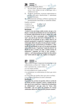 26 CC
Considere as afirmações abaixo:
I. Em São Paulo, até pouco tempo, era possível pre-
servar o luxo urbano de não se preocupar com a
violência nas ruas.
II. No Brasil, geralmente, as pessoas superestimam os
produtos de países desenvolvidos e subestimam
produtos nacionais.
III. Diferentemente da França, no Brasil, segurança está
prioritariamente relacionada ao isolamento urbano.
Está(ão) correta(s)
a) apenas a I. b) apenas I e II.
c) apenas I e III. d) apenas a II.
e) apenas II e III.
Resolução
A autora evoca um tempo, ainda recente, em que a vio-
lência e o medo não predominavam nas ruas de São Pau-
lo. Portanto, diferentemente do que se afirma em I, não
se tratava de “não se preocupar com a violência nas
ruas”, mas sim de que não havia violência nas ruas. A
afirmação II corresponde ao que a autora observa, no
primeiro parágrafo, a respeito de “complexo de eternos
colonizados diante dos países de [sic] primeiro mundo”,
complexo este que caracterizaria os brasileiros. A afir-
mação III corresponde ao que se lê no quarto parágrafo
sobre o fato de que a “segurança” (aspas da autora) “no
Brasil de hoje se traduz nas mais variadas formas de
isolamento”, enquanto em Paris (e por extensão –
supõe-se – na França) pode-se participarda vida coletiva
sem “sentir medo de nada”, ou, “melhor: de ninguém”.
27 AA
“Mas é difícil escapar à impressão de pedantismo ou de
exibicionismo, ao dizer isto.” (linhas 1 e 2)
Com o pronome isto, a autora refere-se
a) à sua estada em Paris.
b) à necessidade de ter estado em Paris.
c) ao pedantismo ou exibicionismo de dizer que esteve
em Paris.
d) à francofilia que justifica dizer que esteve em Paris.
e) ao complexo brasileiro de eterno colonizado.
Resolução
O pronome isto, na frase em questão, refere-se ao fato de
ter estado em Paris. Segundo a autora, o simples fato de
dizer que lá esteve pode dar a “impressão de pedantismo
ou exibicionismo”, seja por causa da “nossa velha
francofilia”, seja em razão “do complexo de eternos
colonizados diante dos países de [sic] primeiro mundo”.
IITTAA ((22ºº DDIIAA)) -- DDEEZZEEMMBBRROO//22000088
 