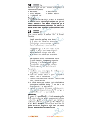 34 DD
Assinale a opção em que a ausência da vírgula NÃO
altera o sentido da frase.
a) Não, espere. b) Não, quero ler.
c) Aceito, obrigado. d) Amanhã, pode ser.
e) Eu quero um, sim.
Resolução
O adjunto adverbial de tempo, na frase da alternativa
d, pode ou não ser separado por vírgula, sem que isso
altere o sentido da frase. Outro exemplo em que a
ausência da vírgula depois do adjunto não acarretaria
alteração de sentido: Ao anoitecer, eles recolhem o gado.
35 DD
Leia o poema abaixo, “O anel de vidro”, de Manuel
Bandeira.
Aquele pequenino anel que tu me deste,
Ai de mim — era vidro e logo se quebrou...
Assim também o eterno amor que prometeste,
Eterno! era bem pouco e cedo se acabou.
Frágil penhor que foi do amor que me tiveste,
Símbolo da afeição que o tempo aniquilou -
Aquele pequenino anel que tu me deste,
Ai de mim — era vidro e logo se quebrou...
Não me turbou, porém, o despeito que investe
Gritando maldições contra aquilo que amou.
De ti conservo na alma a saudade celeste...
Como também guardei o pó que me ficou
Daquele pequenino anel que tu me deste.
Nesse texto,
a) percebemos uma ironia típica dos modernistas ao
desqualificar o amor romântico.
b) existe uma revisão crítica da poesia de temática
amorosa vinda do Romantismo.
c) a temática amorosa (o fim do amor) é tratada com
frieza e distanciamento.
d) há lirismo sentimental, presente em boa medida pela
retomada da quadrinha popular “O anel que tu me
deste / Era vidro e se quebrou [...]”.
e) encontra-se um poema tipicamente romântico por re-
tomar a conhecida quadrinha popular “O anel que tu
me deste/ Era vidro e se quebrou [...]”.
Resolução
O poema de Manuel Bandeira é tanto uma expressão
de lirismo sentimental quanto uma demonstração de
virtuosismo poético, pois consiste em variações
elaboradas em torno da quadra popular “O anel que
tu me deste”. Bandeira, um dos mais musicais dos
poetas brasileiros, inspira-se, aqui como em outros
poemas, na técnica musical da variação.
IITTAA ((22ºº DDIIAA)) -- DDEEZZEEMMBBRROO//22000088
 