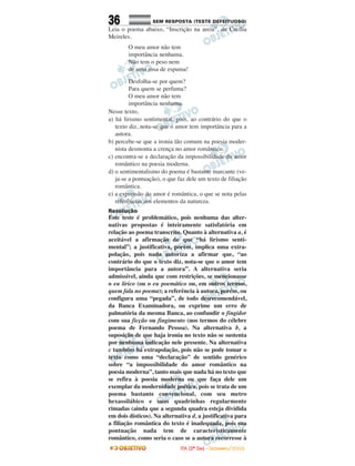36 SEM RESPOSTA (TESTE DEFEITUOSO)SEM RESPOSTA (TESTE DEFEITUOSO)
Leia o poema abaixo, “Inscrição na areia”, de Cecília
Meireles.
O meu amor não tem
importância nenhuma.
Não tem o peso nem
de uma rosa de espuma!
Desfolha-se por quem?
Para quem se perfuma?
O meu amor não tem
importância nenhuma.
Nesse texto,
a) há lirismo sentimental, pois, ao contrário do que o
texto diz, nota-se que o amor tem importância para a
autora.
b) percebe-se que a ironia tão comum na poesia moder-
nista desmonta a crença no amor romântico.
c) encontra-se a declaração da impossibilidade do amor
romântico na poesia moderna.
d) o sentimentalismo do poema é bastante marcante (ve-
ja-se a pontuação), o que faz dele um texto de filiação
romântica.
e) a expressão do amor é romântica, o que se nota pelas
referências aos elementos da natureza.
Resolução
Este teste é problemático, pois nenhuma das alter-
nativas propostas é inteiramente satisfatória em
relação ao poema transcrito. Quanto à alternativa a, é
aceitável a afirmação de que “há lirismo senti-
mental”; a justificativa, porém, implica uma extra-
polação, pois nada autoriza a afirmar que, “ao
contrário do que o texto diz, nota-se que o amor tem
importância para a autora”. A alternativa seria
admissível, ainda que com restrições, se mencionasse
o eu lírico (ou o eu poemático ou, em outros termos,
quem fala no poema); a referência à autora, porém, ou
configura uma “pegada”, de todo desrecomendável,
da Banca Examinadora, ou exprime um erro de
palmatória da mesma Banca, ao confundir o fingidor
com sua ficção ou fingimento (nos termos do célebre
poema de Fernando Pessoa). Na alternativa b, a
suposição de que haja ironia no texto não se sustenta
por nenhuma indicação nele presente. Na alternativa
c também há extrapolação, pois não se pode tomar o
texto como uma “declaração” de sentido genérico
sobre “a impossibilidade do amor romântico na
poesia moderna”, tanto mais que nada há no texto que
se refira à poesia moderna ou que faça dele um
exemplar da modernidade poética, pois se trata de um
poema bastante convencional, com seu metro
hexassilábico e suas quadrinhas regularmente
rimadas (ainda que a segunda quadra esteja dividida
em dois dísticos). Na alternativa d, a justificativa para
a filiação romântica do texto é inadequada, pois sua
pontuação nada tem de caracteristicamente
romântico, como seria o caso se a autora recorresse à
IITTAA ((22ºº DDIIAA)) -- DDEEZZEEMMBBRROO//22000088
 