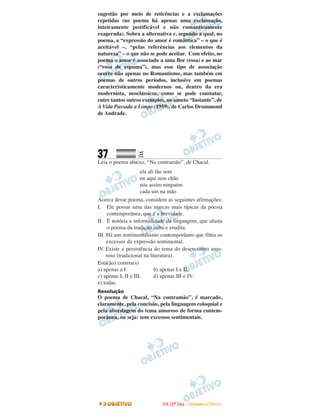 sugestão por meio de reticências e a exclamações
repetidas (no poema há apenas uma exclamação,
inteiramente justificável e não romanticamente
exagerada). Sobra a alternativa e, segundo a qual, no
poema, a “expressão do amor é romântica” – o que é
aceitável –, “pelas referências aos elementos da
natureza” – o que não se pode aceitar. Com efeito, no
poema o amor é associado a uma flor (rosa) e ao mar
(“rosa de espuma”), mas esse tipo de associação
ocorre não apenas no Romantismo, mas também em
poemas de outros períodos, inclusive em poemas
caracteristicamente modernos ou, dentro da era
modernista, neoclássicos, como se pode constatar,
entre tantos outros exemplos, no soneto “Instante”, de
A Vida Passada a Limpo (1959), de Carlos Drummond
de Andrade.
37 EE
Leia o poema abaixo, “Na contramão”, de Chacal.
ela ali tão sem
eu aqui sem chão
nós assim ninguém
cada um na mão
Acerca desse poema, considere as seguintes afirmações:
I. Ele possui uma das marcas mais típicas da poesia
contemporânea, que é a brevidade.
II. É notória a informalidade da linguagem, que afasta
o poema da tradição culta e erudita.
III. Há um sentimentalismo contemporâneo que filtra os
excessos da expressão sentimental.
IV. Existe a persistência do tema do desencontro amo-
roso (tradicional na literatura).
Está(ão) correta(s)
a) apenas a I. b) apenas I e II.
c) apenas I, II e III. d) apenas III e IV.
e) todas.
Resolução
O poema de Chacal, “Na contramão”, é marcado,
claramente, pela concisão, pela linguagem coloquial e
pela abordagem do tema amoroso de forma contem-
porânea, ou seja: sem excessos sentimentais.
IITTAA ((22ºº DDIIAA)) -- DDEEZZEEMMBBRROO//22000088
 