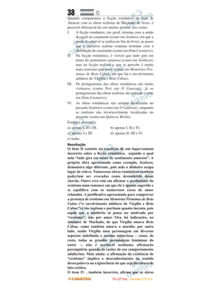 38 CC
Quando comparamos a ficção romântica de José de
Alencar com as obras realistas de Machado de Assis, é
possível diferenciá-las em muitos pontos, tais como:
I. A ficção romântica, em geral, termina com a união
do casal no casamento (como em Senhora, em que a
união do casal só se realiza no fim do livro), ao passo
que a narrativa realista costuma terminar com a
dissolução do casamento (como em Dom Casmurro).
II. Na ficção romântica, é visível que tudo gira em
torno do sentimento amoroso (como em Senhora),
mas na ficção realista o que se percebe é muito
mais erotismo que amor (como em Memórias Pós-
tumas de Brás Cubas, em que há o envolvimento
adúltero de Virgília e Brás Cubas).
III. Os protagonistas das obras românticas são muito
virtuosos (como Peri em O Guarani), já os
protagonistas das obras realistas são comuns (como
em Dom Casmurro).
IV. As obras românticas são sempre localizadas no
passado histórico (como em O Guarani), enquanto
as realistas são invariavelmente localizadas no
presente (como em Quincas Borba).
Está(ão) correta(s)
a) apenas I, II e III. b) apenas I, II e IV.
c) apenas I e III. d) apenas II, III e IV.
e) todas.
Resolução
O item II consiste na repetição de um lugar-comum
incorreto sobre a ficção romântica, segundo o qual
nela “tudo gira em torno do sentimento amoroso”. A
própria obra apresentada como exemplo, Senhora,
demonstra algo diferente, pois nela o dinheiro ocupa
lugar de relevo. Numerosas obras românticas também
poderiam ser evocadas como desmentido desse
chavão. Outro erro está em afirmar o predomínio do
erotismo num romance em que ele é apenas sugerido e
se equilibra com os numerosos casos de amor
relatados. A justificativa apresentada para comprovar
a presença de erotismo em Memórias Póstumas de Brás
Cubas (“o envolvimento adúltero de Virgília e Brás
Cubas”) é tão ingênua e puritana quanto inexata, pois
supõe que o adultério só possa ser motivado por
“erotismo”, não por amor. Ora, há indicações, no
romance de Machado, de que Virgília amava Brás
Cubas, como também amava o marido; por outro
lado, sendo Virgília uma personagem em diversos
aspectos indefinida e mesmo misteriosa – como, de
resto, todas as grandes personagens femininas do
autor –, não é aceitável nenhuma afirmação
peremptória quando às razões de seu comportamento
adulterino. Mais ainda: a afirmação da existência de
“erotismo” implica o desconhecimento do sentido
dessa palavra ou a ignorância do que seja literatura de
fato erótica.
O item IV , também incorreto, afirma que as obras
IITTAA ((22ºº DDIIAA)) -- DDEEZZEEMMBBRROO//22000088
 