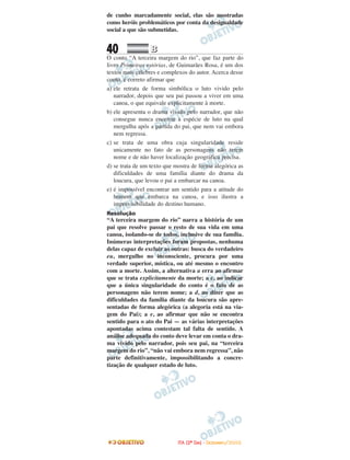 de cunho marcadamente social, elas são mostradas
como heróis problemáticos por conta da desigualdade
social a que são submetidas.
40 BB
O conto “A terceira margem do rio”, que faz parte do
livro Primeiras estórias, de Guimarães Rosa, é um dos
textos mais célebres e complexos do autor. Acerca desse
conto, é correto afirmar que
a) ele retrata de forma simbólica o luto vivido pelo
narrador, depois que seu pai passou a viver em uma
canoa, o que equivale explicitamente à morte.
b) ele apresenta o drama vivido pelo narrador, que não
consegue nunca encerrar a espécie de luto na qual
mergulha após a partida do pai, que nem vai embora
nem regressa.
c) se trata de uma obra cuja singularidade reside
unicamente no fato de as personagens não terem
nome e de não haver localização geográfica precisa.
d) se trata de um texto que mostra de forma alegórica as
dificuldades de uma família diante do drama da
loucura, que levou o pai a embarcar na canoa.
e) é impossível encontrar um sentido para a atitude do
homem que embarca na canoa, e isso ilustra a
imprevisibilidade do destino humano.
Resolução
“A terceira margem do rio” narra a história de um
pai que resolve passar o resto de sua vida em uma
canoa, isolando-se de todos, inclusive de sua família.
Inúmeras interpretações foram propostas, nenhuma
delas capaz de excluir as outras: busca do verdadeiro
eu, mergulho no inconsciente, procura por uma
verdade superior, mística, ou até mesmo o encontro
com a morte. Assim, a alternativa a erra ao afirmar
que se trata explicitamente da morte; a c, ao indicar
que a única singularidade do conto é o fato de as
personagens não terem nome; a d, ao dizer que as
dificuldades da família diante da loucura são apre-
sentadas de forma alegórica (a alegoria está na via-
gem do Pai); a e, ao afirmar que não se encontra
sentido para o ato do Pai — as várias interpretações
apontadas acima contestam tal falta de sentido. A
análise adequada do conto deve levar em conta o dra-
ma vivido pelo narrador, pois seu pai, na “terceira
margem do rio”, “não vai embora nem regressa”, não
parte definitivamente, impossibilitando a concre-
tização de qualquer estado de luto.
IITTAA ((22ºº DDIIAA)) -- DDEEZZEEMMBBRROO//22000088
 