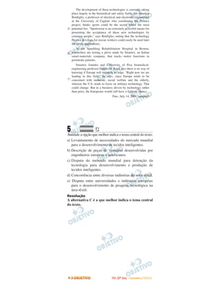 5 CC
Assinale a opção que melhor indica o tema central do texto.
a) Levantamento de necessidades do mercado mundial
para o desenvolvimento de tecidos inteligentes.
b) Descrição de peças de vestuário desenvolvidas por
engenheiros europeus e americanos.
c) Disputa do mercado mundial para detenção da
tecnologia para desenvolvimento e produção de
tecidos inteligentes.
d) Concorrência entre diversas indústrias do setor têxtil.
e) Disputa entre universidades e indústrias européias
para o desenvolvimento de pesquisa tecnológica na
área têxtil.
Resolução
A alternativa C é a que melhor indica o tema central
do texto.
Smartex founder and University of Pisa biomedical-
engineering professor Danilo De Rossi says there is no way of
knowing if Europe will maintain its edge. “Right now we are
leading in this field,” he says, since Europe tends to be
concerned with medicine, social welfare and the elderly,
whereas the U.S. tends to focus on military technology. That
could change. But in a business driven by technology rather
than price, the Europeans would still have a fighting chance.
Time, July 14, 2008 (adapted)
7.º
At the Spaulding Rehabilitation Hospital in Boston,
researchers are testing a glove made by Smartex, an Italian
smart-materials company, that tracks motor functions in
poststroke patients.
6.º
The development of these technologies is currently taking
place largely in the biomedical and safety fields, but Annalisa
Bonfiglio, a professor of electrical and electronic engineering
at the University of Cagliari who coordinates the Proetex
project, thinks sports could be the sector where the most
potential lies. "Sportswear is an extremely powerful means for
promoting the acceptance of these new technologies by
common people," says Bonfiglio, noting that the technology
Proetex develops for rescue workers could easily be used later
for sports applications.
5.º
IITTAA ((22ºº DDIIAA)) -- DDEEZZEEMMBBRROO//22000088
 