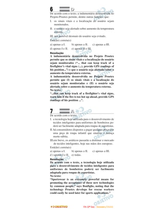 6 DD
De acordo com o texto, a indumentária desenvolvida no
Projeto Proetex permite, dentre outras funções, que:
I. os sinais vitais e a localização do usuário sejam
monitorados.
II. o usuário seja alertado sobre aumento da temperatura
externa.
III. um possível desmaio do usuário seja evitado.
Está(ão) correta(s)
a) apenas a I. b) apenas a II. c) apenas a III.
d) apenas I e II. e) apenas II e III.
Resolução
A indumentária desenvolvida no Projeto Proetex
permite que os sinais vitais e a localização do usuário
sejam monitorados (“... that can keep track of a
firefighter’s vital signs (...), provide GPS readings of
his position...”) e que o usuário seja alertado sobre o
aumento da temperatura externa.
A indumentária desenvolvida no Projeto Proetex
permite que (I) os sinais vitais e a localização do
usuário sejam monitoradas e (II) o usuário seja
alertado sobre o aumento da temperatura externa.
No texto:
“...that can keep track of a firefighter's vital signs,
warn him if the fire is too hot up ahead, provide GPS
readings of his position ...”.
7 AA
De acordo com o texto:
I. a tecnologia hoje utilizada para o desenvolvimento de
tecidos inteligentes para uniformes de bombeiros po-
derá ser facilmente adaptada para roupas de esportistas.
II. há consumidores dispostos a pagar qualquer preço por
uma peça de roupa infantil que sinalize a doença
morte-súbita.
III.em breve, os asiáticos passarão a dominar o mercado
de tecidos inteligentes, hoje nas mãos dos europeus.
Está(ão) correta(s)
a) apenas a I. b) apenas a II. c) apenas a III.
d ) apenas I e II. e) todas.
Resolução
De acordo com o texto, a tecnologia hoje utilizada
para o desenvolvimento de tecidos inteligentes para
uniformes de bombeiros poderá ser facilmente
adaptada para roupas de esportistas.
No texto:
“Sportswear is an extremely powerful means for
promoting the acceptance of these new technologies
by common people,” says Bonfiglio, noting that the
technology Proetex develops for rescue workers
could easily be used later for sports applications.”
IITTAA ((22ºº DDIIAA)) -- DDEEZZEEMMBBRROO//22000088
 
