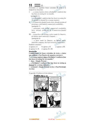 11 AA
Considere as seguintes frases extraídas do texto e as
respectivas reescritas.
I. ... a young engineer dons a firefighter's uniform that
has been in testing for six months.
(parágrafo 1)
... a firefighter's uniform that has been in testing for
six months is donned by a young engineer.
II. ... Commission-funded teams have already produced
prototypes with limited commercial availability...
(parágrafo 3)
... prototypes with limited commercial availability
have already produced by Commission-funded
teams.
III. ... researchers are testing a glove made by Smartex,
an Italian smart-materials company, ...
(parágrafo 6)
... a glove made by Smartex, an Italian smart-
materials company, has been tested by researchers.
Está(ão) correta(s)
a) apenas a I. b) apenas a II. c) apenas a III.
d) apenas I e II. e) apenas II e III.
Resolução
Considerando as frases extraídas do texto, a única
que utilizou a Voz Passiva de maneira correta é:
“... a young engineer dons a firefighter’s uniform that
has been in testing for six months.”
• dons – Simple Present
... a firefighter’s uniform that has been in testing is
donned by a young engineer...
• is donned – Simple Present (to be) + Past Participle
(to don)
A questão 12 refere-se à tira abaixo:
IITTAA ((22ºº DDIIAA)) -- DDEEZZEEMMBBRROO//22000088
 