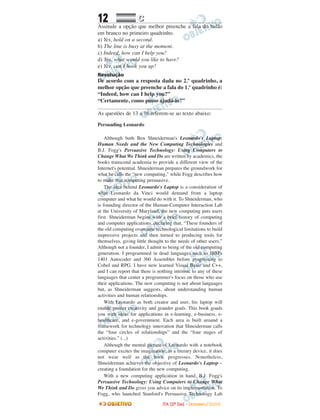 12 CC
Assinale a opção que melhor preenche a fala do balão
em branco no primeiro quadrinho.
a) Yes, hold on a second.
b) The line is busy at the moment.
c) Indeed, how can I help you?
d) Yes, what would you like to have?
e) Yes, can I hook you up?
Resolução
De acordo com a resposta dada no 2.º quadrinho, a
melhor opção que preenche a fala do 1.º quadrinho é:
“Indeed, how can I help you?”
“Certamente, como posso ajudá-lo?”
As questões de 13 a 16 referem-se ao texto abaixo:
Persuading Leonardo
Although both Ben Shneiderman's Leonardo's Laptop:
Human Needs and the New Computing Technologies and
B.J. Fogg's Persuasive Technology: Using Computers to
Change What We Think and Do are written by academics, the
books transcend academia to provide a different view of the
Internet's potential. Shneiderman prepares the groundwork for
what he calls the “new computing,” while Fogg describes how
to make that computing persuasive.
The idea behind Leonardo's Laptop is a consideration of
what Leonardo da Vinci would demand from a laptop
computer and what he would do with it. To Shneiderman, who
is founding director of the Human-Computer Interaction Lab
at the University of Maryland, the new computing puts users
first. Shneiderman begins with a brief history of computing
and computer applications, declaring that, “These founders of
the old computing overcame technological limitations to build
impressive projects and then turned to producing tools for
themselves, giving little thought to the needs of other users.”
Although not a founder, I admit to being of the old computing
generation. I programmed in dead languages such as IBM's
1401 Autocoder and 360 Assembler before progressing to
Cobol and RPG. I have now learned Visual Basic and C++,
and I can report that there is nothing intrinsic to any of these
languages that center a programmer's focus on those who use
their applications. The new computing is not about languages
but, as Shneiderman suggests, about understanding human
activities and human relationships.
With Leonardo as both creator and user, his laptop will
enable greater creativity and grander goals. This book goads
you with ideas for applications in e-learning, e-business, e-
healthcare, and e-government. Each area is built around a
framework for technology innovation that Shneiderman calls
the “four circles of relationships” and the “four stages of
activities.” (...)
Although the mental picture of Leonardo with a notebook
computer excites the imagination, as a literary device, it does
not wear well as the book progresses. Nonetheless,
Shneiderman achieves the objective of Leonardo's Laptop –
creating a foundation for the new computing.
With a new computing application in hand, B.J. Fogg's
Persuasive Technology: Using Computers to Change What
We Think and Do gives you advice on its implementation. To
Fogg, who launched Stanford's Persuasive Technology Lab
IITTAA ((22ºº DDIIAA)) -- DDEEZZEEMMBBRROO//22000088
 