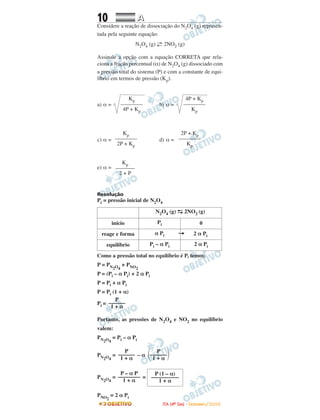 10 AA
Considere a reação de dissociação do N2O4 (g) represen-
tada pela seguinte equação:
N2O4 (g) ←→ 2NO2 (g)
Assinale a opção com a equação CORRETA que rela-
ciona a fração percentual (α) de N2O4 (g) dissociado com
a pressão total do sistema (P) e com a constante de equi-
líbrio em termos de pressão (Kp).
a) α = b) α =
c) α = d) α =
e) α =
Resolução
Pi = pressão inicial de N2O4
Como a pressão total no equilíbrio é P, temos:
P = PN2O4
+ PNO2
P = (Pi – α Pi) + 2 α Pi
P = Pi + α Pi
P = Pi (1 + α)
Pi =
Portanto, as pressões de N2O4 e NO2 no equilíbrio
valem:
PN2O4
= Pi – α Pi
PN2O4
= – α
PN2O4
= =
PNO2
= 2 α Pi
P – α P
––––––––
1 + α
P (1 – α)
––––––––––
1 + α
P
––––––
1 + α
P
΂––––––΃1 + α
P
––––––
1 + α
N2O4 (g) →← 2NO2 (g)
início Pi 0
reage e forma α Pi → 2 α Pi
equilíbrio Pi – α Pi 2 α Pi
Kp
–––––––
2 + P
2P + Kp
––––––––
Kp
Kp
––––––––
2P + Kp
4P + Kp
––––––––
Kp
Kp
––––––––
4P + Kp
IITTAA ((44ºº DDIIAA)) -- DDEEZZEEMMBBRROO//22000088
 