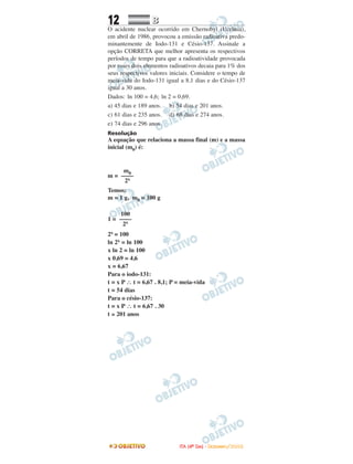 12 BB
O acidente nuclear ocorrido em Chernobyl (Ucrânia),
em abril de 1986, provocou a emissão radioativa predo-
minantemente de Iodo-131 e Césio-137. Assinale a
opção CORRETA que melhor apresenta os respectivos
períodos de tempo para que a radioatividade provocada
por esses dois elementos radioativos decaia para 1% dos
seus respectivos valores iniciais. Considere o tempo de
meia-vida do Iodo-131 igual a 8,1 dias e do Césio-137
igual a 30 anos.
Dados: 1n 100 = 4,6; 1n 2 = 0,69.
a) 45 dias e 189 anos. b) 54 dias e 201 anos.
c) 61 dias e 235 anos. d) 68 dias e 274 anos.
e) 74 dias e 296 anos.
Resolução
A equação que relaciona a massa final (m) e a massa
inicial (m0) é:
m =
Temos:
m = 1 g, m0 = 100 g
1 =
2x = 100
ln 2x = ln 100
x ln 2 = ln 100
x 0,69 = 4,6
x = 6,67
Para o iodo-131:
t = x P ∴ t = 6,67 . 8,1; P = meia-vida
t = 54 dias
Para o césio-137:
t = x P ∴ t = 6,67 . 30
t ≅ 201 anos
100
––––
2x
m0
––––
2x
IITTAA ((44ºº DDIIAA)) -- DDEEZZEEMMBBRROO//22000088
 