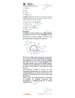 15 EE
Considere os seguintes sais:
I. Al(NO3)3
II. NaCl
III. ZnCl2
IV. CaCl2
Assinale a opção que apresenta o(s) sal(is) que causa(m)
a desestabilização de uma suspensão coloidal estável de
sulfeto de arsênio (As2S3) em água.
a) Nenhum dos sais relacionados.
b) Apenas o sal I.
c) Apenas os sais I e II.
d) Apenas os sais II, III e IV.
e) Todos os sais.
Resolução
O sulfeto de arsênio coloidal é um colóide negativo,
pois alguns íons do As2S3 sofrem hidrólise e resulta
H3AsO3, que vai para a solução, e íons HS–, que
ficam adsorvidos na superfície da partícula.
Em redor do colóide, aparecem íons de carga contrá-
ria, o que concede maior estabilidade ao colóide. A
desestabilização de um colóide negativo é causada
pela adição de um íon de carga contrária. Neste
particular, podemos citar a regra de Schulze-Hardy:
“Colóides são desestabilizados com maior eficiência
por íons de carga oposta e com número de carga
elevado.”
Uma suspensão coloidal de As2S3 será mais
facilmente desestabilizada pelos eletrólitos de metal
trivalente do que por um sal de metal bivalente e este
por sua vez será mais ativo do que um sal de metal
monovalente.
Abaixo, temos uma tabela indicando a quantidade
em milimol de eletrólito necessário para
desestabilizar o conteúdo de um litro de solução
coloidal de As2S3.
IITTAA ((44ºº DDIIAA)) -- DDEEZZEEMMBBRROO//22000088
 