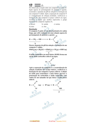 17 AA
Foi observada a reação entre um composto X e uma so-
lução aquosa de permanganato de potássio, a quente,
ocorrendo o aumento do pH da solução e a formação de
um composto Y sólido. Após a separação do composto Y
e a neutralização da solução resultante, verificou-se a
formação de um composto Z pouco solúvel em água.
Assinale a opção que melhor representa o grupo
funcional do composto orgânico X.
a) álcool b) amida c) amina
d) éster e) éter
Resolução
O composto X pode ser um álcool primário de cadeia
longa, que sofre oxidação em uma solução aquosa de
permanganato de potássio a quente:
O
R — CH2 — OH ⎯⎯⎯→ R — C
OH
X
Ocorre aumento do pH da solução e formação de um
composto Y sólido:
4MnO–
4
(aq) + 2H2O(l) → 4MnO2(s) + 3O2(g) + 4OH–(aq)
Y
O ácido carboxílico em meio básico (KOH) forma um
sal de ácido carboxílico solúvel em água.
O
R — C
O–K+
Após a separação do composto Y e a neutralização da
solução resultante (de caráter básico), verificou-se a
formação de um composto Z pouco solúvel. A adição
de ácido para neutralizar o meio básico provoca a
protonação do carboxilato a ácido carboxílico com
cadeia de um tamanho tal que deixa o ácido pouco
solúvel.
O O
R — C (aq) + H+(aq) → R — C
O– OH
Z
IITTAA ((44ºº DDIIAA)) -- DDEEZZEEMMBBRROO//22000088
 