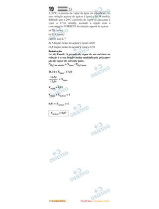 19 DD
A 20°C, a pressão de vapor da água em equilíbrio com
uma solução aquosa de açúcar é igual a 16,34 mmHg.
Sabendo que a 20°C a pressão de vapor da água pura é
igual a 17,54 mmHg, assinale a opção com a
concentração CORRETA da solução aquosa de açúcar.
a) 7% (m/m)
b) 93% (m/m)
c) 0,93 moI L–1
d) A fração molar do açúcar é igual a 0,07
e) A fração molar do açúcar é igual a 0,93
Resolução
Lei de Raoult: A pressão de vapor de um solvente na
solução é a sua fração molar multiplicada pela pres-
são de vapor do solvente puro.
PH2O na solução = Xágua . PH2O pura
16,34 = Xágua . 17,54
= Xágua
Xágua = 0,93
Xágua + Xaçúcar = 1
0,93 + Xaçúcar = 1
Xaçúcar = 0,07
16,34
––––––
17,54
IITTAA ((44ºº DDIIAA)) -- DDEEZZEEMMBBRROO//22000088
 