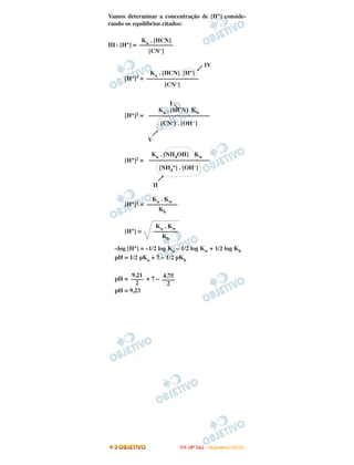 Vamos determinar a concentração de [H+] conside-
rando os equilíbrios citados:
III: [H+] =
IV
[H+]2 =
I
[H+]2 =
V
[H+]2 =
II
[H+]2 =
[H+] =
–log [H+] = –1/2 log Ka – 1/2 log Kw + 1/2 log Kb
pH = 1/2 pKa + 7 – 1/2 pKb
pH = + 7 –
pH = 9,23
4,75
––––
2
9,21
––––
2
Ka . Kw
––––––––
Kb
Ka . Kw
––––––––––
Kb
Ka . [NH4OH] Kw
––––––––––––––––––––
[NH4
+] . [OH–]
Ka . [HCN] Kw
––––––––––––––––––––
[CN–] . [OH–]
Ka . [HCN] [H+]
–––––––––––––––––
[CN–]
Ka . [HCN]
–––––––––––
[CN–]
IITTAA ((44ºº DDIIAA)) -- DDEEZZEEMMBBRROO//22000088
 