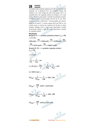 28
Considere duas reações químicas (I e II) envolvendo um
reagente X. A primeira (I) é de primeira ordem em
relação a X e tem tempo de meia-vida igual a 50 s. A
segunda (II) é de segunda ordem em relação a X e tem
tempo de meia-vida igual à metade da primeira reação.
Considere que a concentração inicial de X nas duas
reações é igual a 1,00 mol L–1. Em um gráfico de concen-
tração de X (mol L–1) versus tempo (de 0 até 200 s), em
escala, trace as curvas de consumo de X para as duas
reações. Indique com I a curva que representa a reação
de primeira ordem e, com II, a que representa a reação
de segunda ordem
Resolução
Reação I: X ⎯→ produto (primeira ordem): t1/2 = 50s
v = k’ [X]
50s 50s 50s
1,00 mol/L ⎯⎯→ 0,50 mol/L ⎯⎯→ 0,25 mol/L ⎯⎯→
50s 50s
⎯⎯→ 0,125 mol/L ⎯⎯→ 0,0625 mol/L
Reação II: 2X ⎯→ produto (segunda ordem):
t1/2 = 25s
v = k [X]2
= + kt
t = 25s [X] = ∴ = + k25
k = 0,04 L/mol . s
[X]100: = + 0,04 . 100
[X]100 = mol/L = 0,20 mol/L
[X]200 : = + 0,04 . 200
[X]200 = mol/L = 0,11 mol/L
1,00
––––
9
1
––––––
[X]200
1
––––
1,00
1,00
––––
5
1
––––––
[X]100
1
––––
1,00
[X0]
––––
2
2
––––
[X0]
1
––––
[X0]
1
––––
[X]
1
––––
[X0]
IITTAA ((44ºº DDIIAA)) -- DDEEZZEEMMBBRROO//22000088
 