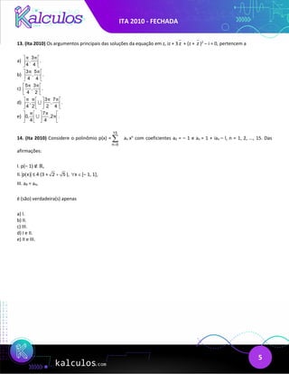 ITA 2010 - FECHADA
5
13. (Ita 2010) Os argumentos principais das soluções da equação em z, iz + 3 z + (z + z )2
– i = 0, pertencem a
a)
3
, .
4 4
π π
 
 
 
b)
3 5
, .
4 4
π π
 
 
 
c)
5 3
, .
4 2
π π
 
 
 
d)
3 7
, , .
4 2 2 4
π π π π
   
   
   

e)
7
0, ,2 .
4 4
π π
π
   
   
   

14. (Ita 2010) Considere o polinômio p(x) =
15
n 0
=
∑ an xn
com coeficientes a0 = – 1 e an = 1 + ian – l, n = 1, 2, ..., 15. Das
afirmações:
I. p(– 1) ∉ ℝ,
II. p(x) ≤ 4 (3 + 2 5
+ ), x
∀ ∈[– 1, 1],
III. a8 = a4,
é (são) verdadeira(s) apenas
a) I.
b) II.
c) III.
d) I e II.
e) II e III.
 