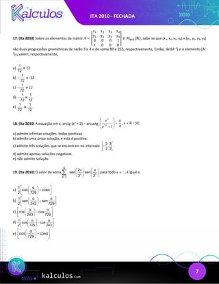 ITA 2010 - FECHADA
7
17. (Ita 2010) Sobre os elementos da matriz 𝐴𝐴 = �
𝑥𝑥1 𝑥𝑥2 𝑥𝑥3 𝑥𝑥4
𝑦𝑦1 𝑦𝑦2 𝑦𝑦3 𝑦𝑦4
0 0 0 1
1 0 0 0
� ∈ 𝑀𝑀4𝑥𝑥4(ℝ), sabe-se que (x1, x2, x3, x4) e (y1, y2, y3, y4)
são duas progressões geométricas de razão 3 e 4 e de soma 80 e 255, respectivamente, Então, det(A–1
) e o elemento (A–
1
)23 valem, respectivamente,
a)
1
72
e 12
b)
1
72
− e -12
c)
1
72
− e 12
d)
1 1
e .
72 12
−
e)
1 1
e .
72 12
18. (Ita 2010) A equação em x, arctg (ex
+ 2) – arccotg }
{0

R
x
,
4
π
1
e
e
2x
x
∈
=








−
a) admite infinitas soluções, todas positivas.
b) admite uma única solução, e esta é positiva.
c) admite três soluções que se encontram no intervalo
5 3
, .
2 2
 
−
 
 
d) admite apenas soluções negativas.
e) não admite solução.
19. (Ita 2010) O valor da soma
6
n n
n 1
2
sen sen ,para todo ,
3 3
α α
α
=
   
∈
   
   
∑  é igual a
a)
1 α
cos cosα
2 729
 
 
−
 
 
 
 
b)
1 α α
sen sen
2 243 729
 
 
−
 
 
 
 
c)
α α
cos cos
243 729
 
 
−
 
 
 
 
d) 1 α α
cos cos
2 729 243
 
 
−
 
 
 
 
e)
α
cos cosα
729
 
 
−
 
 
 
 
 