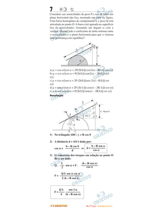 7                    C
Considere um semicilindro de peso P e raio R sobre um
plano horizontal não liso, mostrado em corte na figura.
Uma barra homogênea de comprimento L e peso Q está
articulada no ponto O. A barra está apoiada na superfície
lisa do semicilindro, formando um ângulo α com a
vertical. Quanto vale o coeficiente de atrito mínimo entre
o semicilindro e o plano horizontal para que o sistema
todo permaneça em equilíbrio?

                                                      O

                              L                   a

                                                                h

                                  R



a) µ = cos α/[cos α + 2P(2h/LQ cos(2α) – R/LQ sen α)]
b) µ = cos α/[cos α + P(2h/LQ sen(2α) – 2R/LQ cos
α)]
c) µ = cos α/[sen α + 2P (2h/LQsen (2α) – R/LQ cos
α)]
d) µ = sen α/[sen α + 2P (2h/ LQ cos(α) – 2R/ LQ cos α)]
e) µ = sen α/[cos α + P(2h/LQ sen(α) – 2R/LQ cos α)]
Resolução

                                       L
                                      __
                                       2                    O

                                                      a
            F                                                       h - Rcos q
                  A                   __ sen a
                                       L
                          q            2                    h

                      a           Q
                y q
                         R


                 B        C
1) No triângulo ABC: y = R cos θ

2) A distância d = AO é dada por:
            h – R cos θ      h – R sen α
    cos α = –––––––––– ⇒ d = ––––––––––
                 d             cos α
3) O somatório dos torques em relação ao ponto O
   deve ser nulo:
         L                             (h – R sen α)
    Q . ––– sen α = F .               ––––––––––––
         2                                 cos α

         Q L sen α cos α
    F = –––––––––––––––
         2 (h – R sen α)



        QL     sen 2 α
    F = –––– ––––––––––
         4 (h – R sen α)



                                           I TA ( 1 º D i a ) – D E Z E M B R O / 2 0 0 9
 